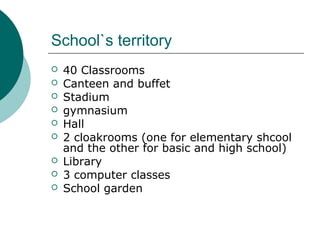 School`s territory
 40 Classrooms
 Canteen and buffet
 Stadium
 gymnasium
 Hall
 2 cloakrooms (one for elementary shcool
and the other for basic and high school)
 Library
 3 computer classes
 School garden
 