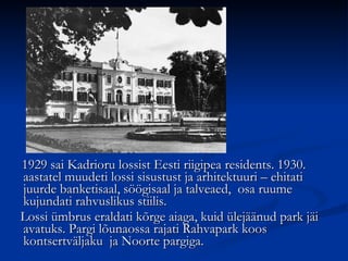 1929 sai Kadrioru lossist Eesti riigipea residents. 1930. aastatel muudeti lossi sisustust ja arhitektuuri – ehitati juurde banketisaal, söögisaal ja talveaed,  osa ruume kujundati rahvuslikus stiilis.  Lossi ümbrus eraldati kõrge aiaga, kuid ülejäänud park jäi avatuks. Pargi lõunaossa rajati Rahvapark koos kontsertväljaku  ja Noorte pargiga. 