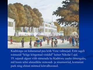 Kadriorgu on külastanud pea kõik Vene valitsejad. Eriti sageli toimusid “kõige kõrgemad visiidid” keiser Nikolai I ajal.  19. sajandi algust võib nimetada ka Kadrioru uueks õitsenguks, mil lossis tehti ulatuslikke remondi- ja sisustustöid, korrastati park ning ehitati mitmed kõrvalhooned. 