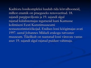 Kadrioru lossikompleksi kuulub rida kõrvalhooneid, millest enamik on praeguseks renoveeritud. 18. sajandi pargipaviljonis ja 19. sajandi algul rajatud külalistemajas tegutsesid kuni Kumusse kolimiseni Eesti Kunstimuuseumi restaureerimistöökojad. Endises lossi köögimajas avati 1997. aastal Johannes Mikkeli erakogu tutvustav muuseum. Täielikult on taastatud lossi väravate vastas asuv 19. sajandi algul rajatud puidust vahimaja.  