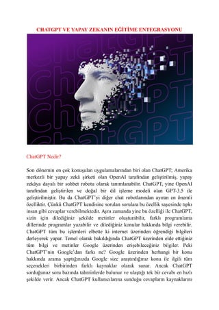CHATGPT VE YAPAY ZEKANIN EĞİTİME ENTEGRASYONU
ChatGPT Nedir?
Son dönemin en çok konuşulan uygulamalarından biri olan ChatGPT; Amerika
merkezli bir yapay zekâ şirketi olan OpenAI tarafından geliştirilmiş, yapay
zekâya dayalı bir sohbet robotu olarak tanımlanabilir. ChatGPT, yine OpenAI
tarafından geliştirilen ve doğal bir dil işleme modeli olan GPT-3.5 ile
geliştirilmiştir. Bu da ChatGPT’yi diğer chat robotlarından ayıran en önemli
özelliktir. Çünkü ChatGPT kendisine sorulan sorulara bu özellik sayesinde tıpkı
insan gibi cevaplar verebilmektedir. Aynı zamanda yine bu özelliği ile ChatGPT,
sizin için dilediğiniz şekilde metinler oluşturabilir, farklı programlama
dillerinde programlar yazabilir ve dilediğiniz konular hakkında bilgi verebilir.
ChatGPT tüm bu işlemleri elbette ki internet üzerinden öğrendiği bilgileri
derleyerek yapar. Temel olarak bakıldığında ChatGPT üzerinden elde ettiğiniz
tüm bilgi ve metinler Google üzerinden erişebileceğiniz bilgiler. Peki
ChatGPT’nin Google’dan farkı ne? Google üzerinden herhangi bir konu
hakkında arama yaptığınızda Google size araştırdığınız konu ile ilgili tüm
seçenekleri birbirinden farklı kaynaklar olarak sunar. Ancak ChatGPT
sorduğunuz soru bazında tahminlerde bulunur ve ulaştığı tek bir cevabı en hızlı
şekilde verir. Ancak ChatGPT kullanıcılarına sunduğu cevapların kaynaklarını
 