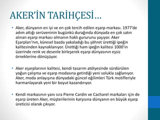 AKER’İN TARİHÇESİ… 
• Aker, dünyanın en iyi ve en çok tercih edilen eşarp markası. 1977’de 
adım attığı serüveninin bugünkü durağında dünyada en çok satın 
alınan eşarp markası olmanın haklı gururunu yaşıyor. Aker 
Eşarpları’nın, küresel bazda yakaladığı bu şöhret ürettiği ipeğin 
kalitesinden kaynaklanıyor. Ürettiği ham ipeğin kalitesi 1000’in 
üzerinde renk ve desenle birleşerek eşarp dünyasının eşsiz 
örneklerine dönüşüyor. 
• Aker eşarplarının kalitesi, kendi tasarım atölyesinde sürdürülen 
yoğun çalışma ve eşarp modasına getirdiği yeni solukla sağlanıyor. 
Aker, moda anlayışına dünyadaki güncel eğilimleri Türk motifleriyle 
harmanlayarak yeni bir boyut kazandırıyor. 
• Kendi markasının yanı sıra Pierre Cardin ve Cacharel markaları için de 
eşarp üreten Aker, müşterilerinin karşısına dünyanın en büyük eşarp 
üreticisi olarak çıkıyor. 
 