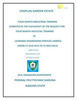 L.E.S.L
COOPLAG GARDEN ESTATE
FOUR MONTH INDUSTRIAL TRAINING
SUBMITEDIN THE FULFILMENT OF THE REQUEST FOR
FOUR MONTH INDUSTIAL TRAINING
AT
LEGRANDE ENGINEERING SERVICES LIMIDED
(FROM 27 AUG 2015 TO 31 NOV 2015)
SUBMITED BY
ABDULRAZAK YUSUF
KPT/C0E/13/5797
CIVIL ENGINEERIG DEPERTMENT
FEDERAL POLYTECHNIC KADUNA
KADUNA STATE
 