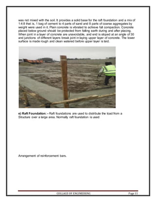 COLLAGE OF ENGINEERING Page 11
was not mixed with the soil. It provides a solid base for the raft foundation and a mix of
1:4:8 that is, 1 bag of cement to 4 parts of sand and 8 parts of coarse aggregates by
weight were used in it. Plain concrete is vibrated to achieve full compaction. Concrete
placed below ground should be protected from falling earth during and after placing.
When joint in a layer of concrete are unavoidable, and end is sloped at an angle of 30
and junctions of different layers break joint in laying upper layer of concrete. The lower
surface is made rough and clean watered before upper layer is laid.
e) Raft Foundation: - Raft foundations are used to distribute the load from a
Structure over a large area. Normally raft foundation is used
Arrangement of reinforcement bars.
 
