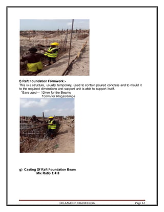 COLLAGE OF ENGINEERING Page 12
f) Raft Foundation Formwork:-
This is a structure, usually temporary, used to contain poured concrete and to mould it
to the required dimensions and support unit is able to support itself.
*Bars used--- 12mm for the Beams
10mm for Rings/stirrups
g) Casting Of Raft Foundation Beam
Mix Ratio 1:4:8
 