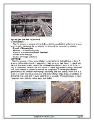 COLLAGE OF ENGINEERING Page 13
h) Filling Of The Raft Foundation
i) Compaction:-
This the process of applying energy to loose soil to consolidate it and remove any any
voids, thereby increasing the density and consequently its load-bearing capacity.
Benefit of Compaction
*Increase Load-bearing capacity
*Prevents soil settlement (Better Stability)
*Reduce water seepage
*Reduce shrinkage and others
j)Blinding:-
After the process of filling, laying of plain cement concrete that is blinding is done. A
layer of 100mm with projection was made in such a manner that it was not mixed with
the soil. It provides a solid base for the raft foundation slab and a mix of 1:4:8 that is, 1
bag of cement to 4 parts of sand and 8 parts of coarse aggregates by weight were used
in it. Plain concrete is vibrated to achieve full compaction. Concrete placed below
ground should be protected from falling earth during and after placing. When joint in a
layer of concrete are unavoidable, and end is sloped at an angle of 30 and junctions of
different layers break joint in laying upper layer of concrete. The lower surface is made
rough and clean watered before upper layer is laid
.
 