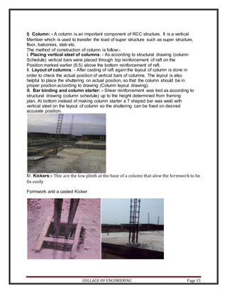 COLLAGE OF ENGINEERING Page 15
l) Column: - A column is an important component of RCC structure. It is a vertical
Member which is used to transfer the load of super structure such as super structure,
floor, balconies, slab etc.
The method of construction of column is follow:-
I. Placing vertical steel of columns: - As according to structural drawing (column
Schedule) vertical bars were placed through top reinforcement of raft on the
Position marked earlier (6.5) above the bottom reinforcement of raft.
II. Layout of columns: - After casting of raft again the layout of column is done in
order to check the actual position of vertical bars of columns. The layout is also
helpful to place the shuttering on actual position, so that the column should be in
proper position according to drawing (Column layout drawing).
III. Bar binding and column starter: - Shear reinforcement was tied as according to
structural drawing (column schedule) up to the height determined from framing
plan. At bottom instead of making column starter a T shaped bar was weld with
vertical steel on the layout of column so the shuttering can be fixed on desired
accurate position.
IV. Kickers:- This are the low plinth at the base of a column that alow the formwork to be
fix easily
Formwork and a casted Kicker
 