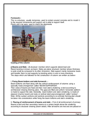 COLLAGE OF ENGINEERING Page 16
Formwork:-
This is a structure, usually temporary, used to contain poured concrete and to mould it
to the required dimensions and support unit is able to support itself.
Plumb and Line were used to check the alignments
Casting of the column
j) Beams and Slab: - A structural member which supports lateral load and
Resist bending is known as beam. Slabs are plane structural member whose thickness
is quite small as compared to its other dimension. Slab support mainly transverse loads
and transfer them to end supports by bending action in one or more directions.
The steps which are followed for the construction of column are written as below:-
I. Fixing Beam bottom and slab formwork: -
Beam bottoms are fixed along with the vertical reinforcement of columns using a
specially made arrangement called “BEAM SUPPORTER”.
Then sides of beams are fixed and then main slab’s shuttering is laid according to
architectural drawing (framing plan). The gaps are filled and uniform horizontal platform
is made to support the slab. Generally, beam bottom and slab’s shuttering is made of
plywood (marine board) and rests on vertical steel pipe arrangement called “probes”.
Note: All the sunken portions and sections according to co-ordinate framing plan should
be taken into consideration while fixing the beam bottoms and slab’s shuttering.
II. Placing of reinforcement of beams and slab: - First of all reinforcement of primary
Beams is laid and then secondary beams on a certain height above the shuttering
according to structural drawing (beam detail). After all beams are tied and are placed on
 