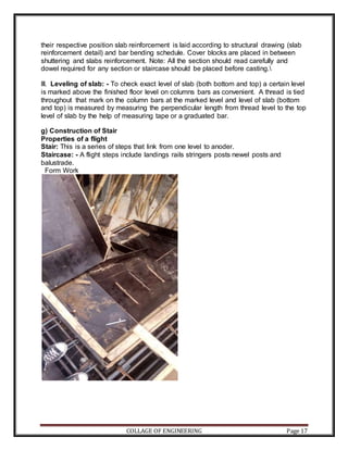 COLLAGE OF ENGINEERING Page 17
their respective position slab reinforcement is laid according to structural drawing (slab
reinforcement detail) and bar bending schedule. Cover blocks are placed in between
shuttering and slabs reinforcement. Note: All the section should read carefully and
dowel required for any section or staircase should be placed before casting.
III. Leveling of slab: - To check exact level of slab (both bottom and top) a certain level
is marked above the finished floor level on columns bars as convenient. A thread is tied
throughout that mark on the column bars at the marked level and level of slab (bottom
and top) is measured by measuring the perpendicular length from thread level to the top
level of slab by the help of measuring tape or a graduated bar.
g) Construction of Stair
Properties of a flight
Stair: This is a series of steps that link from one level to anoder.
Staircase: - A flight steps include landings rails stringers posts newel posts and
balustrade.
Form Work
 