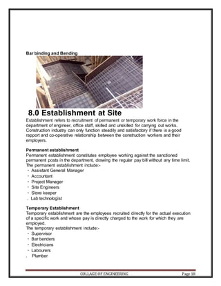 COLLAGE OF ENGINEERING Page 18
Bar binding and Bending
8.0 Establishment at Site
Establishment refers to recruitment of permanent or temporary work force in the
department of engineer, office staff, skilled and unskilled for carrying out works.
Construction industry can only function steadily and satisfactory if there is a good
rapport and co-operative relationship between the construction workers and their
employers.
Permanent establishment
Permanent establishment constitutes employee working against the sanctioned
permanent posts in the department, drawing the regular pay bill without any time limit.
The permanent establishment include:-
Assistant General Manager
Accountant
Project Manager
Site Engineers
Store keeper
. Lab technologist
Temporary Establishment
Temporary establishment are the employees recruited directly for the actual execution
of a specific work and whose pay is directly charged to the work for which they are
employed.
The temporary establishment include:-
Supervisor
Bar benders
Electricians
Labourers
. Plumber
 