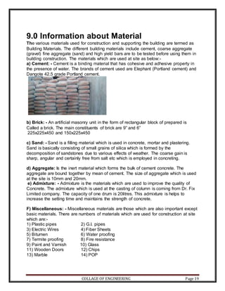 COLLAGE OF ENGINEERING Page 19
9.0 Information about Material
The various materials used for construction and supporting the building are termed as
Building Materials. The different building materials include cement, coarse aggregate
(gravel) fine aggregate (sand) and high yield bars are to be tested before using them in
building construction. The materials which are used at site as below:-
a) Cement: - Cement is a binding material that has cohesive and adhesive property in
the presence of water. The brands of cement used are Elephant (Portland cement) and
Dangote 42.5 grade Portland cement.
b) Brick: - An artificial masonry unit in the form of rectangular block of prepared is
Called a brick. The main constituents of brick are 9” and 6”
225x225x450 and 150x225x450
c) Sand: - Sand is a filling material which is used in concrete, mortar and plastering.
Sand is basically consisting of small grains of silica which is formed by the
decomposition of sandstones due to various effects of weather. The coarse gain is
sharp, angular and certainly free from salt etc which is employed in concreting.
d) Aggregate: Is the inert material which forms the bulk of cement concrete. The
aggregate are bound together by mean of cement. The size of aggregate which is used
at the site is 10mm and 20mm.
e) Admixture: - Admixture is the materials which are used to improve the quality of
Concrete. The admixture which is used at the casting of column is coming from Dr. Fix
Limited company. The capacity of one drum is 20litres. This admixture is helps to
increase the setting time and maintains the strength of concrete.
F) Miscellaneous: - Miscellaneous materials are those which are also important except
basic materials. There are numbers of materials which are used for construction at site
which are:-
1) Plastic pipes 2) G.I. pipes
3) Electric Wires 4) Fiber Sheets
5) Bitumen 6) Water proofing
7) Termite proofing 8) Fire resistance
9) Paint and Varnish 10) Glass
11) Wooden Doors 12) Chips
13) Marble 14) POP
 