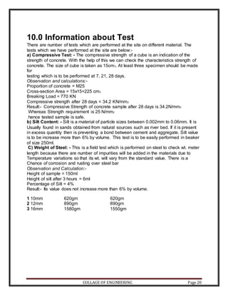 COLLAGE OF ENGINEERING Page 20
10.0 Information about Test
There are number of tests which are performed at the site on different material. The
tests which we have performed at the site are below:-
a) Compressive Test: - The compressive strength of a cube is an indication of the
strength of concrete. With the help of this we can check the characteristics strength of
concrete. The size of cube is taken as 15cm3. At least three specimen should be made
for
testing which is to be performed at 7, 21, 28 days.
Observation and calculations:-
Proportion of concrete = M25
Cross-section Area = 15x15=225 cm3
Breaking Load = 770 KN
Compressive strength after 28 days = 34.2 KN/mm2
Result:- Compressive Strength of concrete sample after 28 days is 34.2N/mm2
. Whereas Strength requirement is 25 N/mm2
, hence tested sample is safe.
b) Silt Content: - Silt is a material of particle sizes between 0.002mm to 0.06mm. It is
Usually found in sands obtained from natural sources such as river bed. If it is present
in excess quantity then is preventing a bond between cement and aggregate. Silt value
is to be increase more than 6% by volume. This test is to be easily performed in beaker
of size 250ml.
C) Weight of Steel: - This is a field test which is performed on steel to check wt. meter
length because there are number of impurities will be added in the materials due to
Temperature variations so that its wt. will vary from the standard value. There is a
Chance of corrosion and rusting over steel bar
Observation and Calculation:-
Height of sample = 150ml
Height of silt after 3 hours = 6ml
Percentage of Silt = 4%
Result:- Its value does not increase more than 6% by volume.
1 10mm 620gm 620gm
2 12mm 890gm 890gm
3 16mm 1580gm 1550gm
 