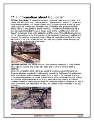 COLLAGE OF ENGINEERING Page 21
11.0 Information about Equipmen
1) Tilted Drum Mixer: A concrete mixer (also commonly called a cement mixer) is a
device that homogeneously combines cement, aggregate such as sand or gravel, and
water to form concrete. For smaller volume works portable concrete mixers are often
used so that the concrete can be made at the construction site, giving the workers
ample time to use the concrete before it hardens. The entire drum rotates around its
axis as metals are loaded through a charge chute at one end of the drum and exit
through a discharge chute at the opposite end of the drum. Mixing blades are mounted
on the inside surface of the drum and as the drum rotates the blades mix by lifting and
dropping the materials during each rotation. Once the materials are sufficiently mixed
the rotation of the drum is reversed and the blade arrangement pushes the concrete
through to the discharge end of the mixer.
2) Needle Vibrator: The Needle Vibrator, also known as immersion or poker vibrator
have a power unit and long flexible tube at the end of which a vibrating head is
attached.
Wherever compaction is to be done, the vibrating head is inserted in the concrete.
Concrete vibrators consolidate freshly poured concrete so that trapped air and excess
water are released and the concrete settles firmly in place in the formwork. Improper
consolidation of concrete can cause product defects, compromise the concrete strength,
and produce surface blemishes such as bug holes and honeycombing. An internal
Concrete vibrator is a steel cylinder about the size of the handle of a baseball bat, with a
Hose or electrical cord attached to one end. The vibrator head is immersed in the wet
Concrete.
 
