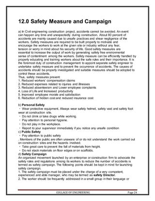 COLLAGE OF ENGINEERING Page 24
12.0 Safety Measure and Campaign
a) In Civil engineering construction project, accidents cannot be avoided. An event
can happen any time and unexpectedly during construction. About 80 percent of
accidents are mainly caused due to unsafe practices and shear negligence of the
workers. Safety measures are required to be built properly to motivate and
encourage the workers to work at the given site or industry without any fear,
tension or worry in mind about his security of life. Good safety measures are
essential to increase the output of work by generating safety free environmental
sense of contentment among the workers. Safety measure can be efficiently handled by
properly educating and training workers about the safe rules and their importance. It is
the foremost duty of construction management to appoint separate safety engineer to
undertake safety measure and to prevent the occurrence of accidents. The causes of
accidents should be properly investigated and suitable measures should be adopted to
control these accidents.
Thus, safety measures prevent:
1. Reduced workers’ compensation claims
2. Reduced expenses related to injuries and illnesses
3. Reduced absenteeism and Lower employee complaints
4. Loss of Life and Increased productivity
5. Improved employee morale and satisfaction
6. Reduction of hidden cost and reduced insurance cost
b) Personal Safety
Wear protective equipment. Always wear safety helmet, safety vast and safety foot
wear at construction site.
Do not drink or take drugs while working.
Pay attention to personal hygiene.
Do not play in the workplace.
Report to your supervisor immediately if you notice any unsafe condition
c) Public Safety
Pay attention to public safety
. Members of the public are often unaware of or do not understand the work carried out
on construction sites and the hazards involved.
Take great care to prevent the fall of materials from height.
Do not stack materials on floor edges or on scaffolds.
d) Safety Campaign
An organized movement launched by an enterprise or construction firm to advocate the
safety rules and regulations among its workers to reduce the number of accidents is
termed as safety campaign. The following points should be kept in mind for launching
safety campaign.
1. The safety campaign must be placed under the charge of a very competent,
experienced and able manager, who may be termed as safety Director.
2. The worker should be frequently addressed in a small group in their language or
 