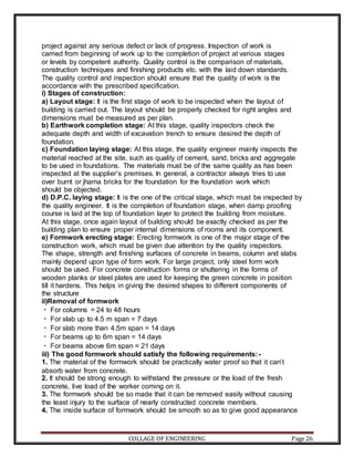 COLLAGE OF ENGINEERING Page 26
project against any serious defect or lack of progress. Inspection of work is
carried from beginning of work up to the completion of project at various stages
or levels by competent authority. Quality control is the comparison of materials,
construction techniques and finishing products etc. with the laid down standards.
The quality control and inspection should ensure that the quality of work is the
accordance with the prescribed specification.
i) Stages of construction:
a) Layout stage: It is the first stage of work to be inspected when the layout of
building is carried out. The layout should be properly checked for right angles and
dimensions must be measured as per plan.
b) Earthwork completion stage: At this stage, quality inspectors check the
adequate depth and width of excavation trench to ensure desired the depth of
foundation.
c) Foundation laying stage: At this stage, the quality engineer mainly inspects the
material reached at the site, such as quality of cement, sand, bricks and aggregate
to be used in foundations. The materials must be of the same quality as has been
inspected at the supplier’s premises. In general, a contractor always tries to use
over burnt or jhama bricks for the foundation for the foundation work which
should be objected.
d) D.P.C. laying stage: It is the one of the critical stage, which must be inspected by
the quality engineer. It is the completion of foundation stage, when damp proofing
course is laid at the top of foundation layer to protect the building from moisture.
At this stage, once again layout of building should be exactly checked as per the
building plan to ensure proper internal dimensions of rooms and its component.
e) Formwork erecting stage: Erecting formwork is one of the major stage of the
construction work, which must be given due attention by the quality inspectors.
The shape, strength and finishing surfaces of concrete in beams, column and slabs
mainly depend upon type of form work. For large project, only steel form work
should be used. For concrete construction forms or shuttering in the forms of
wooden planks or steel plates are used for keeping the green concrete in position
till it hardens. This helps in giving the desired shapes to different components of
the structure
ii)Removal of formwork
For columns = 24 to 48 hours
For slab up to 4.5 m span = 7 days
For slab more than 4.5m span = 14 days
For beams up to 6m span = 14 days
For beams above 6m span = 21 days
iii) The good formwork should satisfy the following requirements:-
1. The material of the formwork should be practically water proof so that it can’t
absorb water from concrete.
2. It should be strong enough to withstand the pressure or the load of the fresh
concrete, live load of the worker coming on it.
3. The formwork should be so made that it can be removed easily without causing
the least injury to the surface of nearly constructed concrete members.
4. The inside surface of formwork should be smooth so as to give good appearance
 