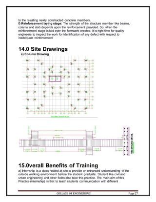 COLLAGE OF ENGINEERING Page 27
to the resulting newly constructed concrete members.
f) Reinforcement laying stage: The strength of the structure member like beams,
column and slab depends upon the reinforcement provided. So, when the
reinforcement stage is laid over the formwork erected, it is right time for quality
engineers to inspect the work for identification of any defect with respect to
inadequate reinforcement
14.0 Site Drawings
a) Column Drawing
15.0verall Benefits of Training
a) Internship is a class healed at site to provide an enhanced understanding of the
outside working environment before the student graduate. Student like civil and
urban engineering and other fields also take this practice. The main aim of this
Practice (internship) is that to teach students communication with different
 