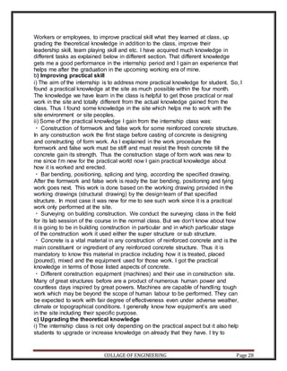 COLLAGE OF ENGINEERING Page 28
Workers or employees, to improve practical skill what they learned at class, up
grading the theoretical knowledge in addition to the class, improve their
leadership skill, team playing skill and etc. I have acquired much knowledge in
different tasks as explained below in different section. That different knowledge
gets me a good performance in the internship period and I gain an experience that
helps me after the graduation in the upcoming working era of mine.
b) Improving practical skill
i) The aim of the internship is to address more practical knowledge for student. So, I
found a practical knowledge at the site as much possible within the four month.
The knowledge we have learn in the class is helpful to get those practical or real
work in the site and totally different from the actual knowledge gained from the
class. Thus I found some knowledge in the site which helps me to work with the
site environment or site peoples.
ii) Some of the practical knowledge I gain from the internship class was:
Construction of formwork and false work for some reinforced concrete structure.
In any construction work the first stage before casting of concrete is designing
and constructing of form work. As I explained in the work procedure the
formwork and false work must be stiff and must resist the fresh concrete till the
concrete gain its strength. Thus the construction stage of form work was new to
me since I‘m new for the practical world now I gain practical knowledge about
how it is worked and erected.
Bar bending, positioning, splicing and tying, according the specified drawing.
After the formwork and false work is ready the bar bending, positioning and tying
work goes next. This work is done based on the working drawing provided in the
working drawings (structural drawing) by the design team of that specified
structure. In most case it was new for me to see such work since it is a practical
work only performed at the site.
Surveying on building construction. We conduct the surveying class in the field
for its lab session of the course in the normal class. But we don‘t know about how
it is going to be in building construction in particular and in which particular stage
of the construction work it used either the super structure or sub structure.
Concrete is a vital material in any construction of reinforced concrete and is the
main constituent or ingredient of any reinforced concrete structure. Thus it is
mandatory to know this material in practice including how it is treated, placed
(poured), mixed and the equipment used for those work. I got the practical
knowledge in terms of those listed aspects of concrete.
Different construction equipment (machines) and their use in construction site.
Many of great structures before are a product of numerous human power and
countless days inspired by great powers. Machines are capable of handling tough
work which may be beyond the scope of human labour to be performed. They can
be expected to work with fair degree of effectiveness even under adverse weather,
climate or topographical conditions. I generally know how equipment‘s are used
in the site including their specific purpose.
c) Upgrading the theoretical knowledge
i) The internship class is not only depending on the practical aspect but it also help
students to upgrade or increase knowledge on already that they have. I try to
 