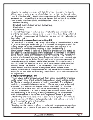 COLLAGE OF ENGINEERING Page 29
integrate the practical knowledge with that of the theory learned in the class in
different place in order to get more knowledge than the theory we learned on the
class. I got the internship class very interesting in terms of upgrading a theoretical
knowledge and I learned from the site some theories that we haven‘t learn in the
class room by searching different related literature. Some of this is:
Quantity surveying
Structural design of shear wall and its advantage
Construction equipment
Report writing
ii) I learned those things in exclusive cause it is hard to read and understand
everything from books and asking some peoples at site to those things ashamed
me. Generally I change myself alit bit after the internship period in my knowledge
than before I took it.
d)Upgrading interpersonal communication skill
i) Communication is sharing or exchanging information or ideas with others in order
to get some messages and knowledge. The communications systems within the
building design and construction enterprise has taken on a large role in the
achievement of profitability and efficiency. A basic understanding of
communication systems is beneficial to all building professionals and trades, as
they all play a part in the success of the construction. Construction is one of the
places that ask a good communication skill either managing every trade of work
or asking what is gowning on over there. So, communication is an important way
of learning, which can be defined formally as the act, process, or experience of
gaining knowledge or skills and sharing what we know. Cool communication is
important in the real constructions world and it can appear in different forms as
speaking, writing, and listening. In the site the most things I gain is due to
communication with other workers like engineers, skilled and non-skilled
workers, Forman etc. in some place/case it is very difficult to talk workers and ask
them what we want because of that they underestimate us and sometimes they are
not eager to tell.
e) Improving team playing skill
i) Team playing skill for construction work Team works, especially for engineers,
involve in every piece of task and achieving good team playing skill is essential
for Effective completion of tasks and Increasing productivity. This skill already
exists in my personality in the campus due to different assignment and project
works that I work together with student. But this skill is more than this in the
construction site. In the construction site the work is already a team work and it
needs more closeness of workers to solve problems arise in different aspects,
misunderstanding in the drawing or working methodology and consult every
work. We the student at the site also works together as a team to get more
understanding and share ideas. More or less I improve my team work status by
working together with different professionals, student and workers as a whole in
the civil engineering works and consulting.
f) Improving leadership skill
i) Leadership is the process of influencing individuals or groups to accomplish an
organizational goal or mission. I have seen how each worker is controlled and
 