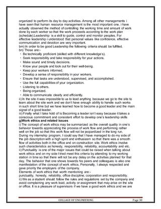 COLLAGE OF ENGINEERING Page 30
organized to perform its day to day activities. Among all other managements i
have seen that human resource management is the most important one. i have
actually observed the method of controlling the working time and amount of work
done by each worker so that the work proceeds according to the work plan
(schedule).Leadership is a skill to guide, control and monitor peoples. For
effective leadership i understood that personal values like confidence, effective
communication and devotion are very important.
bm) In order to be good Leadership the following criteria should be fulfilled.
bn) Those are:-
Be technically proficient (skilled with different knowledge‘s).
Seek responsibility and take responsibility for your actions.
Make sound and timely decisions.
Know your people and look out for their well-being.
Keep your workers informed.
Develop a sense of responsibility in your workers.
Ensure that tasks are understood, supervised, and accomplished.
Use the full capabilities of your organization.
Listening to others.
Being organized.
Able to communicate clearly and efficiently.
ii) In the site it was impossible to us to lead anything because we go to the site to
learn about the site work and we don‘t have enough ability to handle such works
in such short time but we have learned how to become a good leader and the main
signal of a good leader.
iii) Finally what I take hold of is Becoming a leader isn‘t easy because it takes a
conscious commitment and consistent effort to develop one‘s leadership skills
g)Work ethics and related issues
i) The concept of work ethics may be summarized as the overall quality in one‘s
behavior towards appreciating the process of work flow and performing rather
well on the job so that this work flow will not be jeopardized in the long run.
During my internship program, I could say that I have managed to do my side of
the job description with a high spirit and enthusiasm so that there was a smooth
flow of activities both in the office and on construction site. Work ethics involve
such characteristics as honesty, responsibility, reliability, accountability and etc.
ii) Punctuality is one of the major issues that could be raised when talking about
work ethics and on my side I tried meet this criteria by attending to my working
station in time so that there will not be any delay on the activities planned for that
day. The behavior that one shows towards his peers and colleagues is also one
manifestation of the concept of work ethics. Personally, I always respected and
gave priority the employers of the company.
Elements of work ethics that worth mentioning are:-
punctuality, honesty, reliability, office discipline, corporation and responsibility.
ii) We as a student should follow the rules and regulations set by the company and
avoid complaining any work load, activity or assignment that may arise on the site
or office. It is a pleasure of supervisors if we have a good work ethics and we are
 