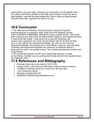 COLLAGE OF ENGINEERING Page 31
responsible for any given tasks. Since the aim of internship is to let students know
the outside environment pertinent to their field, which includes of such the above
dealt qualities, I was with the great interest that I tried to meet my responsibilities
and work ethics that I suppose to be fulfil by my side.
16.0 Conclusion
1) The entire period of Industrial Training has given me good & important
practical exposure of construction work. At the end of the Industrial Training
under LEGRANDE ENINEERING SERVICES Limited, LAGOS STATE, I feel myself
better equipped and ready to face the field problems related to Civil Engineering works.
In these four& half months, I have learnt how to deal with Authorities and
workers under supervision and I have become familiar with the fact that the field
work is much difficult from theoretical knowledge. But until you don’t have the
theoretical knowledge, the practical work is very difficult to carry-out and understand.
2) Working with experienced engineers has enhanced my technical skills to a
great extent for which I am grateful to them. Their professional approach towards work
is appreciable.
3) The training has provided me with much needed field exposure to shape
up my thinking in a better way as a professional making me a lot more capable to face
the challenges of life.
17.0 References and Bibliography
 .Drawings shown above are made on AUTO CAD
 . Images shown in the report are self-clicked images at various locations
 .Calculation mentioned above are carried out in the daily dairy
 . Civil Construction Books
 .Drawings provided at the site
 .COMPANY WEBSITE-(lesl.awardspace.com)
 