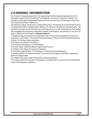COLLAGE OF ENGINEERING Page 4
1.0 GENERAL INFORMATION
The Practical Training Conducted By The Engineering And Non Engineering Students At The
Respective Industrial Units Related To Their Subjects Is Termed As "Industrial Training". For
Example A Civil Engineering Student Requires Practical Exposure At The Building Construction
Sites, Road Construction Projects Etc.
The Industry-Institute Interaction Is A Need Of The Hour. No Institute Or Technical Board Could
Ever Boast Of A Perfect Syllabi Scheme Without The Inclusion Of Industrial Training Format. The
Industrial Training Is A Part Of Continuous Learning Process. So This Field Exposure That Uplifts
The Knowledge And Experience Of Students Needs To Be Properly Documented In The Form Of
Report, Which Can Be Termed As “Industrial Report".
A Properly Prepared Industrial Training Report Can Facilitate The Presentation Of The Field
Experience Is An Orderly, Precise And Interesting Manner, Which Can Off Course Well Serve As
A Guide To The New Entrant Engineers.
The Purpose Of Industrial Training As:-
1) To Provide Field Exposure To The Students.
2) To Have Better Understanding Of Engineering Practices.
3) To Make Them Adapt To Industrial Conditions.
4) To Provide Opportunities To The Students To Handle Tasks Independently.
5) To Help Students To Understand About The Duties Of An Engineer And Other Supervisory
Staff In An Organization.
6) To Make Them Aware With The Common Industrial Problems.
7) To Impart Intensive Training To The Students To Enable Them To Learn And Use Working Of
Latest Field Equipments Machine.
 