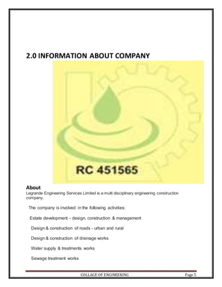 COLLAGE OF ENGINEERING Page 5
2.0 INFORMATION ABOUT COMPANY
About
Legrande Engineering Services Limited is a multi disciplinary engineering construction
company.
The company is involved in the following activities:
Estate development - design, construction & management
Design & construction of roads - urban and rural
Design & construction of drainage works
Water supply & treatments works
Sewage treatment works
 