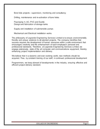 COLLAGE OF ENGINEERING Page 6
Bore hole projects - supervision, monitoring and consultancy
Drilling, maintenance and re-activation of bore holes
Pipe laying h- AC, PVC and Ductile
Design and fabrication of storage tanks
Supply and installation of submersible pumps
Mechanical and Electrical installation works
The philosophy of Legrande Engineering Services Limited is to ensure environmentally
friendly and unique solutions to all planned projects. The company identifies that
success requires the development of human resources within a safe environment that
encourages creativity and the enhancement of each employee's personal and
professional standards. Therefore, at Legrande Engineering Services Limited, we
engage extensively, state of the art computer and communications equipment, thereby
enhancing project implementation and delivery.
We believe that in a dynamic and ever evolving world, new methods should be
acquired. Thus, by constant training of our staff, in continued professional development
Programmers, we keep abreast of developments in the industry, ensuring effective and
efficient project delivery standard.
 