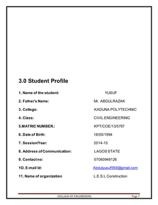 COLLAGE OF ENGINEERING Page 7
3.0 Student Profile
1. Name of the student: YUSUF
2. Father's Name: Mr. ABDULRAZAK
3. College: KADUNA POLYTECHNIC
4. Class: CIVIL ENGINEERING
5.MATRIC NUMBER.: KPT/COE/13/5797
6. Date of Birth: 18/05/1994
7. Session/Year: 2014-15
8. Address ofCommunication: LAGOS STATE
9. Contactno: 07060948126
1O. E-mail Id: Abdulyusuf959@gmail.com
11. Name of organization L.E.S.L Construction
 