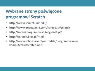 Wybrane strony poświęcone
programowi Scratch
• http://www.scratch.mit.edu/
• http://www.enauczanie.com/narzedzia/scratch
• http://zacznijprogramowac.blog.onet.pl/
• http://scratch.blox.pl/html
• http://www.robospace.pl/narzedzia/programowanie-
komputerow/scratch-opis
 