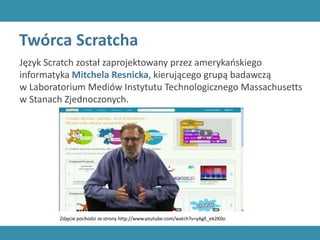 Twórca Scratcha
Język Scratch został zaprojektowany przez amerykańskiego
informatyka Mitchela Resnicka, kierującego grupą badawczą
w Laboratorium Mediów Instytutu Technologicznego Massachusetts
w Stanach Zjednoczonych.
Zdjęcie pochodzi ze strony http://www.youtube.com/watch?v=yAgE_ek2K0o
 