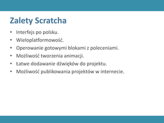 Zalety Scratcha
• Interfejs po polsku.
• Wieloplatformowość.
• Operowanie gotowymi blokami z poleceniami.
• Możliwość tworzenia animacji.
• Łatwe dodawanie dźwięków do projektu.
• Możliwość publikowania projektów w internecie.
 