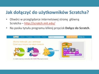 Jak dołączyć do użytkowników Scratcha?
• Otwórz w przeglądarce internetowej stronę główną
Scratcha – http://scratch.mit.edu/
• Na pasku tytułu programu kliknij przycisk Dołącz do Scratch.
 