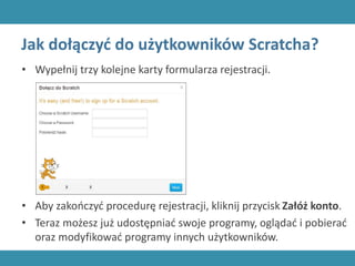 Jak dołączyć do użytkowników Scratcha?
• Wypełnij trzy kolejne karty formularza rejestracji.
• Aby zakończyć procedurę rejestracji, kliknij przycisk Załóż konto.
• Teraz możesz już udostępniać swoje programy, oglądać i pobierać
oraz modyfikować programy innych użytkowników.
 