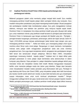 NOR RANI BT OTHMAN 10
                                                                                    [Type the document title]

3.1        Implikasi Pemikiran Kreatif Fisher (1943) kepada perkembangan dan
           pembangunan individu.


Matlamat pengajaran adalah untuk membantu pelajar menjadi lebih kreatif. Guru mestilah
merangsang pemikiran kreatif kepada pelajar dalam peringkat individu atau kumpulan. Guru
mestilah mewujudkan persekitaran yang dapat merangsang kreativiti pelajar. Situasi pengajaran
dan pembelajaran mestilah tidak membebankan pelajar. Guru perlu menggalakkan motivasi
dalaman, memupuk rasa kekitaan dan pemikiran yang menjurus kepada aspek kreatif.
Pemikiran Fisher ini menjelaskan lima tahap pemikiran kreatif yang perlu dikuasai oleh setiap
guru untuk melahirkan individu yang berfikiran kreatif terutama di peringkat awal kanak-kanak.
Pemikiran Fisher ini bersesuaian juga dengan pendapat ahli falsafah yang lain. Peringkat –
peringkat tersebut rangsangan, penerokaan, perancangan, aktiviti dan kajian semula. Calvin W.
Taylor (1915-2000) percaya bahawa perkembangan bakat berkait rapat dengan cara guru
                                        11
merangsang pemikiran mereka                  . Ketika set induksi, guru merangsang pelajar untuk tujuan
membina aliran fikiran serta minat pelajar. Rangsangan ini dapat membantu meningkatkan
motivasi serta pelajar boleh menggunakan pengetahuan sedia ada untuk membina
pengetahuan baru. Guru juga dapat menjalankan aktiviti pengajaran dan pembelajaran dengan
lebih lancar dan bersesuaian dengan pelajarnya. Menurut Mack (1987), menyatakan
kepentingan meransang kreativiti               kepada pelajar.12 Implikasi teori ini dapat dilihat pada
peringkat penerokaan di mana pelajar dapat berinteraksi serta berkomunikasi di dalam
kumpulan yang dibentuk. Pada peringkat ini, pelajar didedahkan kepada pelbagai aktiviti yang
mencabar minda dan menjadikan mereka lebih kreatif. Mereka menggunakan keupayaan
berfikir untuk meneroka pelbagai media dan bahan yang diberikan. Pelajar akan berusaha
untuk menyelesaikan masalah melalui persoalan yang dikemukakan oleh guru. Pendapat ini
juga disokong oleh Runco dan Chand (1995), yang menyatakan pelajar akan lebih bermotivasi
jika mereka memilih sendiri aktiviti seni mereka. Ia akan lebih bermakna dan guru dicadangkan
supaya       meluangkan       masa     untuk     murid   membuat      penyelesaian      masalah.13     Dengan
menggunakan pelbagai teknik dan gaya, kanak-kanak akan mencari jawapan kepada masalah.
Melalui peringkat perancangan pula, implikasi pemikiran kreatif pelajar dapat dilihat menerusi

11
   Noriati A.Rashid (Dr) (2011),PSV 3103 Kreaviti dan Seni Kanak-kanak,Kuala Lumpur : Kementerian
         Pelajaran Malaysia ms 23.
12
   Daniel Fasko, Jr.(2001),Education and Creativity Education, Bowling Green State
         University Creativity Research Journal ms318
13
     Daniel Fasko, Jr.(2001),Education and Creativity Education, Bowling Green State University, Creativity
           Research Journal ms 318

KAE 3013 KREAVITI KANAK- KANAK                           TUGASAN 2                                            10
 