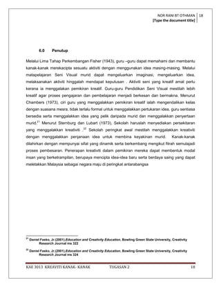 NOR RANI BT OTHMAN 18
                                                                                    [Type the document title]




           6.0     Penutup

Melalui Lima Tahap Perkembangan Fisher (1943), guru –guru dapat memahami dan membantu
kanak-kanak merekacipta sesuatu aktiviti dengan menggunakan idea masing-masing. Melalui
matapelajaran Seni Visual murid dapat mengeluarkan imaginasi, mengeluarkan idea,
melaksanakan aktiviti hinggalah mendapat keputusan . Aktiviti seni yang kreatif amat perlu
kerana ia menggalakan pemikiran kreatif. Guru-guru Pendidikan Seni Visual mestilah lebih
kreatif agar proses pengajaran dan pembelajaran menjadi berkesan dan bermakna. Menurut
Chambers (1973), ciri guru yang menggalakkan pemikiran kreatif ialah mengendalikan kelas
dengan suasana mesra, tidak terlalu formal untuk menggalakkan pertukaran idea, guru sentiasa
bersedia serta menggalakkan idea yang pelik daripada murid dan menggalakkan penyertaan
murid.21 Menurut Sternburg dan Lubart (1973), Sekolah haruslah menyediakan persekitaran
yang menggalakkan kreativiti .22 Sekolah peringkat awal mestilah menggalakkan kreativiti
dengan menggalakkan penjanaan idea untuk membina keyakinan murid.                                Kanak-kanak
dilahirkan dengan mempunyai sifat yang dinamik serta berkembang mengikut fitrah semulajadi
proses pembesaran. Penerapan kreativiti dalam pemikiran mereka dapat membentuk modal
insan yang berketrampilan, berupaya mencipta idea-idea baru serta berdaya saing yang dapat
meletakkan Malaysia sebagai negara maju di peringkat antarabangsa




21
     Daniel Fasko, Jr.(2001),Education and Creativity Education, Bowling Green State University, Creativity
           Research Journal ms 322
22
     Daniel Fasko, Jr.(2001),Education and Creativity Education, Bowling Green State University, Creativity
           Research Journal ms 324


KAE 3013 KREAVITI KANAK- KANAK                          TUGASAN 2                                             18
 