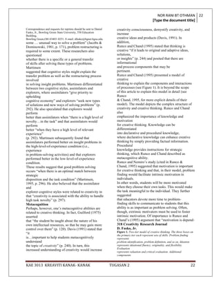 NOR RANI BT OTHMAN 22
                                                                                                     [Type the document title]

Correspondence and requests for reprints should be sent to Daniel      creativity consciousness, demystify creativity, and
Fasko, Jr., Bowling Green State University, 550 Education
                                                                       increase
Building,
Bowling Green,OH 43403–0251. E-mail: dfasko@bgnet.bgsu.edu.            creative ideas and products (Davis, 1991). In
some … unusual way to solve a problem” (Jacobs &                       addition,
Dominowski, 1981, p. 171), problem restructuring is                    Runco and Chand (1995) stated that thinking is
required to some extent. These researchers also                        creative “if it leads to original and adaptive ideas,
questioned                                                             solutions,
whether there is a specific or a general transfer                      or insights” (p. 244) and posited that there are
of skills after solving these types of problems.                       informational
Martinsen                                                              and process components that may be
suggested that cognitive styles might explain the                      pertinent.
transfer problem as well as the restructuring process                  Runco and Chand (1995) presented a model of
involved                                                               creative
in solving insight problems. Martinsen differentiated                  thinking to explain the components and interactions
between two cognitive styles, assimilators and                         of processes (see Figure 1). It is beyond the scope
explorers, where assimilators “give priority to                        of this article to explain this model in detail (see
upholding                                                              Runco
cognitive economy” and explorers “seek new types                       & Chand, 1995, for more explicit details of their
of solutions and new ways of solving problems” (p.                     model). The model depicts the complex structure of
292). He also speculated that explorers would                          creativity and creative thinking. Runco and Chand
perform                                                                also
better than assimilators when “there is a high level of                emphasized the importance of knowledge and
novelty…in the task” and that assimilators would                       motivation
perform                                                                for creative thinking. Knowledge can be
better “when they have a high level of relevant                        differentiated
experience”                                                            into declarative and procedural knowledge,
(p. 292). Martinsen subsequently found that                            where declarative knowledge can enhance creative
assimilators performed better on insight problems in                   thinking by simply providing factual information.
the high-level-of-experience condition (i.e.,                          Procedural
experience                                                             knowledge provides instructions for strategic
in problem-solving activities) and that explorers                      thinking, which Runco and Chand described as
performed better in the low-level-of-experience                        metacognitive ability.
condition.                                                             Runco and Nemiro‟s study (cited in Runco &
These results suggest that good problem solving                        Chand, 1995) suggested that motivation is important
occurs “when there is an optimal match between                         for creative thinking and that, in their model, problem
strategic                                                              finding would facilitate intrinsic motivation in
disposition and the task condition” (Martinsen,                        individuals.
1995, p. 296). He also believed that the assimilator                   In other words, students will be more motivated
and                                                                    when they choose their own tasks. This would make
explorer cognitive styles were related to creativity in                the task meaningful to the individual. They further
that “creativity is associated with the ability to handle              suggested
high task novelty” (p. 297).                                           that educators devote more time to problem-
Metacognition                                                          finding skills to communicate to students that this
Perhaps, however, one‟s metacognitive abilities are                    ability is as important as problem solving. Often,
related to creative thinking. In fact, Guilford (1975)                 though, extrinsic motivators must be used to foster
asserted                                                               intrinsic motivation. Of importance is Runco and
that “the student be taught about the nature of his                    Chand‟s (1995) argument that “motivation is depend-
own intellectual resources, so that he may gain more                   318 Creativity Research Journal
control over them” (p. 120). Davis (1991) stated that                  D. Fasko, Jr.
                                                                       Figure 1. Two-tier model of creative thinking. The three boxes on
“it
                                                                       the primary tier each represent sets of skills. Problem finding
is…important to help students metacognitively                          represents
understand                                                             problem identification, problem definition, and so on. Ideation
the topic of creativity” (p. 240). In turn, this                       represents ideational fluency, originality, and flexibility.
                                                                       Evaluation
increased understanding of creativity would increase
                                                                       represents valuation and critical evaluation. Additional
                                                                       components


KAE 3013 KREAVITI KANAK- KANAK                                      TUGASAN 2                                                        22
 