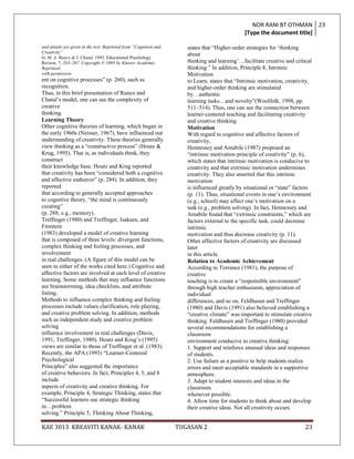 NOR RANI BT OTHMAN 23
                                                                                               [Type the document title]

and details are given in the text. Reprinted from “Cognition and      states that “Higher-order strategies for „thinking
Creativity”
                                                                      about
by M. A. Runco & I. Chand, 1995, Educational Psychology
Review, 7, 243–267. Copyright © 1995 by Kluwer Academic.              thinking and learning‟…facilitate creative and critical
Reprinted                                                             thinking.” In addition, Principle 8, Intrinsic
with permission.                                                      Motivation
ent on cognitive processes” (p. 260), such as                         to Learn, states that “Intrinsic motivation, creativity,
recognition.                                                          and higher-order thinking are stimulated
Thus, in this brief presentation of Runco and                         by…authentic
Chand‟s model, one can see the complexity of                          learning tasks…and novelty”(Woolfolk, 1998, pp.
creative                                                              511–514). Thus, one can see the connection between
thinking.                                                             learner-centered teaching and facilitating creativity
Learning Theory                                                       and creative thinking.
Other cognitive theories of learning, which began in                  Motivation
the early 1960s (Neisser, 1967), have influenced our                  With regard to cognitive and affective factors of
understanding of creativity. These theories generally                 creativity,
view thinking as a “constructive process” (Houtz &                    Hennessey and Amabile (1987) proposed an
Krug, 1995). That is, as individuals think, they                      “intrinsic motivation principle of creativity” (p. 6),
construct                                                             which states that intrinsic motivation is conducive to
their knowledge base. Houtz and Krug reported                         creativity and that extrinsic motivation undermines
that creativity has been “considered both a cognitive                 creativity. They also asserted that this intrinsic
and affective endeavor” (p. 284). In addition, they                   motivation
reported                                                              is influenced greatly by situational or “state” factors
that according to generally accepted approaches                       (p. 11). Thus, situational events in one‟s environment
to cognitive theory, “the mind is continuously                        (e.g., school) may affect one‟s motivation on a
creating”                                                             task (e.g., problem solving). In fact, Hennessey and
(p. 288; e.g., memory).                                               Amabile found that “extrinsic constraints,” which are
Treffinger (1980) and Treffinger, Isaksen, and                        factors external to the specific task, could decrease
Firestein                                                             intrinsic
(1983) developed a model of creative learning                         motivation and thus decrease creativity (p. 11).
that is composed of three levels: divergent functions,                Other affective factors of creativity are discussed
complex thinking and feeling processes, and                           later
involvement                                                           in this article.
in real challenges. (A figure of this model can be                    Relation to Academic Achievement
seen in either of the works cited here.) Cognitive and                According to Torrance (1981), the purpose of
affective factors are involved at each level of creative              creative
learning. Some methods that may influence functions                   teaching is to create a “responsible environment”
are brainstorming, idea checklists, and attribute                     through high teacher enthusiasm, appreciation of
listing.                                                              individual
Methods to influence complex thinking and feeling                     differences, and so on. Feldhusen and Treffinger
processes include values clarification, role playing,                 (1980) and Davis (1991) also believed establishing a
and creative problem solving. In addition, methods                    “creative climate” was important to stimulate creative
such as independent study and creative problem                        thinking. Feldhusen and Treffinger (1980) provided
solving                                                               several recommendations for establishing a
influence involvement in real challenges (Davis,                      classroom
1991; Treffinger, 1980). Houtz and Krug‟s (1995)                      environment conducive to creative thinking:
views are similar to those of Treffinger et al. (1983).               1. Support and reinforce unusual ideas and responses
Recently, the APA (1993) “Learner-Centered                            of students.
Psychological                                                         2. Use failure as a positive to help students realize
Principles” also suggested the importance                             errors and meet acceptable standards in a supportive
of creative behaviors. In fact, Principles 4, 5, and 8                atmosphere.
include                                                               3. Adapt to student interests and ideas in the
aspects of creativity and creative thinking. For                      classroom
example, Principle 4, Strategic Thinking, states that                 whenever possible.
“Successful learners use strategic thinking                           4. Allow time for students to think about and develop
in…problem                                                            their creative ideas. Not all creativity occurs
solving.” Principle 5, Thinking About Thinking,

KAE 3013 KREAVITI KANAK- KANAK                                     TUGASAN 2                                               23
 