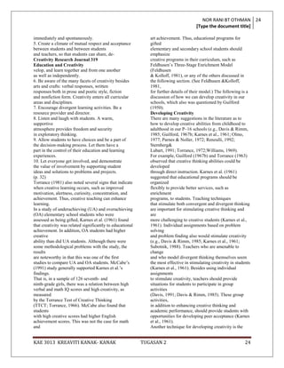 NOR RANI BT OTHMAN 24
                                                                                       [Type the document title]

immediately and spontaneously.                                art achievement. Thus, educational programs for
5. Create a climate of mutual respect and acceptance          gifted
between students and between students                         elementary and secondary school students should
and teachers, so that students can share, de-                 emphasize
Creativity Research Journal 319                               creative programs in their curriculum, such as
Education and Creativity                                      Feldhusen‟s Three-Stage Enrichment Model
velop, and learn together and from one another                (Feldhusen
as well as independently.                                     & Kolloff, 1981), or any of the others discussed in
6. Be aware of the many facets of creativity besides          the following section. (See Feldhusen &Kolloff,
arts and crafts: verbal responses, written                    1981,
responses both in prose and poetic style, fiction             for further details of their model.) The following is a
and nonfiction form. Creativity enters all curricular         discussion of how we can develop creativity in our
areas and disciplines.                                        schools, which also was questioned by Guilford
7. Encourage divergent learning activities. Be a              (1950).
resource provider and director.                               Developing Creativity
8. Listen and laugh with students. A warm,                    There are many suggestions in the literature as to
supportive                                                    how to develop creative abilities from childhood to
atmosphere provides freedom and security                      adulthood in our P–16 schools (e.g., Davis & Rimm,
in exploratory thinking.                                      1985; Guilford, 1967b; Karnes et al., 1961; Olmo,
9. Allow students to have choices and be a part of            1977; Parnes & Noller, 1972; Renzulli, 1992;
the decision-making process. Let them have a                  Sternberg&
part in the control of their education and learning           Lubart, 1991; Torrance, 1972;Williams, 1969).
experiences.                                                  For example, Guilford (1967b) and Torrance (1963)
10. Let everyone get involved, and demonstrate                observed that creative thinking abilities could be
the value of involvement by supporting student                developed
ideas and solutions to problems and projects.                 through direct instruction. Karnes et al. (1961)
(p. 32)                                                       suggested that educational programs should be
Torrance (1981) also noted several signs that indicate        organized
when creative learning occurs, such as improved               flexibly to provide better services, such as
motivation, alertness, curiosity, concentration, and          enrichment
achievement. Thus, creative teaching can enhance              programs, to students. Teaching techniques
learning.                                                     that stimulate both convergent and divergent thinking
In a study of underachieving (UA) and overachieving           are important for stimulating creative thinking and
(OA) elementary school students who were                      are
assessed as being gifted, Karnes et al. (1961) found          more challenging to creative students (Karnes et al.,
that creativity was related significantly to educational      1961). Individual assignments based on problem
achievement. In addition, OA students had higher              solving
creative                                                      and problem finding also would stimulate creativity
ability than did UA students. Although there were             (e.g., Davis & Rimm, 1985; Karnes et al., 1961;
some methodological problems with the study, the              Subotnik, 1988). Teachers who are amenable to
results                                                       change
are noteworthy in that this was one of the first              and who model divergent thinking themselves seem
studies to compare UA and OA students. McCabe‟s               the most effective in stimulating creativity in students
(1991) study generally supported Karnes et al.‟s              (Karnes et al., 1961). Besides using individual
findings.                                                     assignments
That is, in a sample of 126 seventh- and                      to stimulate creativity, teachers should provide
ninth-grade girls, there was a relation between high          situations for students to participate in group
verbal and math IQ scores and high creativity, as             activities
measured                                                      (Davis, 1991; Davis & Rimm, 1985). These group
by the Torrance Test of Creative Thinking                     activities,
(TTCT; Torrance, 1966). McCabe also found that                in addition to enhancing creative thinking and
students                                                      academic performance, should provide students with
with high creative scores had higher English                  opportunities for developing peer acceptance (Karnes
achievement scores. This was not the case for math            et al., 1961).
and                                                           Another technique for developing creativity is the


KAE 3013 KREAVITI KANAK- KANAK                             TUGASAN 2                                               24
 