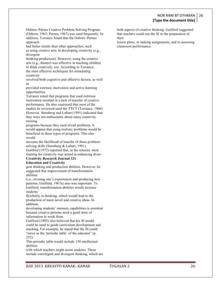 NOR RANI BT OTHMAN 26
                                                                                     [Type the document title]

Osborn–Parnes Creative Problem-Solving Program               both aspects of creative thinking. Guilford suggested
(Osborn, 1963; Parnes, 1967) was used frequently. In         that teachers could use the SI in the preparation of
addition, Torrance found that the Osborn–Parnes              their
approach                                                     lesson plans, in making assignments, and in assessing
had better results than other approaches, such               classroom performance.
as using creative arts, in developing creativity (e.g.,
divergent
thinking production). However, using the creative
arts (e.g., theater) was effective in teaching children
to think creatively, too. According to Torrance,
the most effective techniques for stimulating
creativity
involved both cognitive and affective factors, as well
as
provided extrinsic motivation and active learning
opportunities.
Torrance noted that programs that used extrinsic
motivation resulted in a lack of transfer of creative
performance. He also cautioned that most of the
studies he reviewed used the TTCT (Torrance, 1966).
However, Sternberg and Lubart (1991) indicated that
they were not enthusiastic about many creativity
training
programs because they used trivial problems. It
would appear that using realistic problems would be
beneficial in these types of programs. This also
would
increase the likelihood of transfer of these problem-
solving skills (Sternberg & Lubart, 1991).
Guilford (1972) reported that, in the schools, most
training for creativity was aimed at enhancing diver-
Creativity Research Journal 321
Education and Creativity
gent thinking and production abilities. However, he
suggested that improvement of transformation
abilities
(i.e., revising one‟s experiences and producing new
patterns; Guilford, 1967a) also was important. To
Guilford, transformation abilities would increase
students‟
flexibility in thinking, which would lead to the
production of more novel and creative ideas. In
addition,
developing students‟ memory capabilities is essential
because creative persons need a good store of
information to work from.
Guilford (1985) also believed that his SI model
could be used to guide curriculum development and
teaching. For example, he stated that the SI could
“serve as the „periodic table‟ of the educator” (p.
255).
This periodic table would include 150 intellectual
abilities
with which teachers might assist students. These
include convergent and divergent thinking, which are


KAE 3013 KREAVITI KANAK- KANAK                            TUGASAN 2                                            26
 