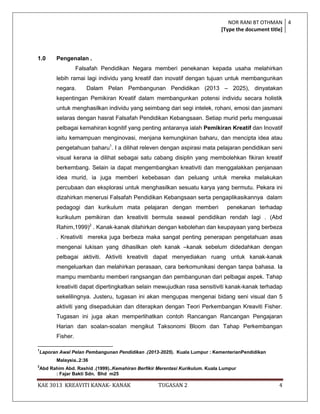 NOR RANI BT OTHMAN 4
                                                                                [Type the document title]




1.0        Pengenalan .
                     Falsafah Pendidikan Negara memberi penekanan kepada usaha melahirkan
           lebih ramai lagi individu yang kreatif dan inovatif dengan tujuan untuk membangunkan
           negara.      Dalam Pelan Pembangunan Pendidikan (2013 – 2025), dinyatakan
           kepentingan Pemikiran Kreatif dalam membangunkan potensi individu secara holistik
           untuk menghasilkan individu yang seimbang dari segi intelek, rohani, emosi dan jasmani
           selaras dengan hasrat Falsafah Pendidikan Kebangsaan. Setiap murid perlu menguasai
           pelbagai kemahiran kognitif yang penting antaranya ialah Pemikiran Kreatif dan Inovatif
           iaitu kemampuan menginovasi, menjana kemungkinan baharu, dan mencipta idea atau
           pengetahuan baharu1. I a dilihat releven dengan aspirasi mata pelajaran pendidikan seni
           visual kerana ia dilihat sebagai satu cabang disiplin yang membolehkan fikiran kreatif
           berkembang. Selain ia dapat mengembangkan kreativiti dan menggalakkan penjanaan
           idea murid, ia juga memberi kebebasan dan peluang untuk mereka melakukan
           percubaan dan eksplorasi untuk menghasilkan sesuatu karya yang bermutu. Pekara ini
           dizahirkan menerusi Falsafah Pendidikan Kebangsaan serta pengaplikasikannya dalam
           pedagogi dan kurikulum mata pelajaran dengan memberi                    penekanan terhadap
           kurikulum pemikiran dan kreativiti bermula seawal pendidikan rendah lagi . (Abd
           Rahim,1999)2 . Kanak-kanak dilahirkan dengan kebolehan dan keupayaan yang berbeza
           . Kreativiti mereka juga berbeza maka sangat penting penerapan pengetahuan asas
           mengenai lukisan yang dihasilkan oleh kanak –kanak sebelum didedahkan dengan
           pelbagai aktiviti. Aktiviti kreativiti dapat menyediakan ruang untuk kanak-kanak
           mengeluarkan dan melahirkan perasaan, cara berkomunikasi dengan tanpa bahasa. Ia
           mampu membantu memberi rangsangan dan pembangunan dari pelbagai aspek. Tahap
           kreativiti dapat dipertingkatkan selain mewujudkan rasa sensitiviti kanak-kanak terhadap
           sekelilingnya. Justeru, tugasan ini akan mengupas mengenai bidang seni visual dan 5
           aktiviti yang disepadukan dan diterapkan dengan Teori Perkembangan Kreaviti Fisher.
           Tugasan ini juga akan memperlihatkan contoh Rancangan Rancangan Pengajaran
           Harian dan soalan-soalan mengikut Taksonomi Bloom dan Tahap Perkembangan
           Fisher.

1
    Laporan Awal Pelan Pembangunan Pendidikan .(2013-2025). Kuala Lumpur : KementerianPendidikan
           Malaysia..2:36
2
    Abd Rahim Abd. Rashid .(1999)..Kemahiran Berfikir Merentasi Kurikulum. Kuala Lumpur
          : Fajar Bakti Sdn. Bhd m25

KAE 3013 KREAVITI KANAK- KANAK                        TUGASAN 2                                     4
 
