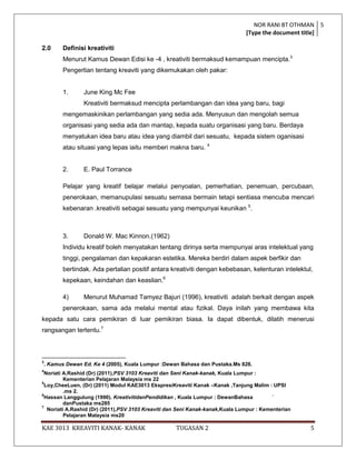 NOR RANI BT OTHMAN 5
                                                                               [Type the document title]

2.0        Definisi kreativiti
           Menurut Kamus Dewan Edisi ke -4 , kreativiti bermaksud kemampuan mencipta.3
           Pengertian tentang kreaviti yang dikemukakan oleh pakar:


           1.     June King Mc Fee
                  Kreativiti bermaksud mencipta perlambangan dan idea yang baru, bagi
           mengemaskinikan perlambangan yang sedia ada. Menyusun dan mengolah semua
           organisasi yang sedia ada dan mantap, kepada suatu organisasi yang baru. Berdaya
           menyatukan idea baru atau idea yang diambil dari sesuatu, kepada sistem oganisasi
           atau situasi yang lepas iaitu memberi makna baru. 4


           2.     E. Paul Torrance

           Pelajar yang kreatif belajar melalui penyoalan, pemerhatian, penemuan, percubaan,
           penerokaan, memanupulasi sesuatu semasa bermain tetapi sentiasa mencuba mencari
           kebenaran .kreativiti sebagai sesuatu yang mempunyai keunikan 5.



           3.     Donald W. Mac Kinnon.(1962)
           Individu kreatif boleh menyatakan tentang dirinya serta mempunyai aras intelektual yang
           tinggi, pengalaman dan kepakaran estetika. Mereka berdiri dalam aspek berfikir dan
           bertindak. Ada pertalian positif antara kreativiti dengan kebebasan, kelenturan intelektul,
           kepekaan, keindahan dan keaslian.6

           4)     Menurut Muhamad Tamyez Bajuri (1996), kreativiti adalah berkait dengan aspek
           penerokaan, sama ada melalui mental atau fizikal. Daya inilah yang membawa kita
kepada satu cara pemikiran di luar pemikiran biasa. Ia dapat dibentuk, dilatih menerusi
rangsangan tertentu.7



3
    . Kamus Dewan Ed. Ke 4 (2005), Kuala Lumpur :Dewan Bahasa dan Pustaka.Ms 828.
4
  Noriati A.Rashid (Dr) (2011),PSV 3103 Kreaviti dan Seni Kanak-kanak, Kuala Lumpur :
          Kementerian Pelajaran Malaysia ms 22
5
  Loy,CheeLuen, (Dr) (2011) Modul KAE3013 EkspresiKreaviti Kanak –Kanak ,Tanjung Malim : UPSI
          .ms 2.
6
  Hassan Langgulung (1990). KreativitidanPendidikan , Kuala Lumpur : DewanBahasa          `
          danPustaka ms285
7
   Noriati A.Rashid (Dr) (2011),PSV 3103 Kreaviti dan Seni Kanak-kanak,Kuala Lumpur : Kementerian
          Pelajaran Malaysia ms20

KAE 3013 KREAVITI KANAK- KANAK                      TUGASAN 2                                        5
 