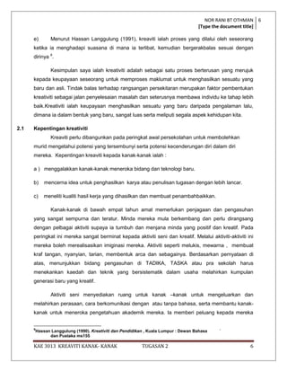 NOR RANI BT OTHMAN 6
                                                                                      [Type the document title]

      e)         Menurut Hassan Langgulung (1991), kreaviti ialah proses yang dilalui oleh seseorang
      ketika ia menghadapi suasana di mana ia terlibat, kemudian bergerakbalas sesuai dengan
      dirinya 8.

                 Kesimpulan saya ialah kreativiti adalah sebagai satu proses berterusan yang merujuk
      kepada keupayaan seseorang untuk memproses maklumat untuk menghasilkan sesuatu yang
      baru dan asli. Tindak balas terhadap rangsangan persekitaran merupakan faktor pembentukan
      kreativiti sebagai jalan penyelesaian masalah dan seterusnya membawa individu ke tahap lebih
      baik.Kreativiti ialah keupayaan menghasilkan sesuatu yang baru daripada pengalaman lalu,
      dimana ia dalam bentuk yang baru, sangat luas serta meliputi segala aspek kehidupan kita.

2.1   Kepentingan kreativiti
                 Kreaviti perlu dibangunkan pada peringkat awal persekolahan untuk membolehkan
      murid mengetahui potensi yang tersembunyi serta potensi kecenderungan diri dalam diri
      mereka. Kepentingan kreaviti kepada kanak-kanak ialah :

      a ) menggalakkan kanak-kanak meneroka bidang dan teknologi baru.

      b)      mencerna idea untuk penghasilkan karya atau penulisan tugasan dengan lebih lancar.

      c)      meneliti kualiti hasil kerja yang dihasilkan dan membuat penambahbaikkan.

                 Kanak-kanak di bawah empat tahun amat memerlukan penjagaan dan pengasuhan
      yang sangat sempurna dan teratur. Minda mereka mula berkembang dan perlu dirangsang
      dengan pelbagai aktiviti supaya ia tumbuh dan menjana minda yang positif dan kreatif. Pada
      peringkat ini mereka sangat berminat kepada aktiviti seni dan kreatif. Melalui aktiviti-aktiviti ini
      mereka boleh merealisasikan imiginasi mereka. Aktiviti seperti melukis, mewarna , membuat
      kraf tangan, nyanyian, tarian, membentuk arca dan sebagainya. Berdasarkan pernyataan di
      atas, menunjukkan bidang pengasuhan di TADIKA, TASKA atau pra sekolah harus
      menekankan kaedah dan teknik yang bersistematik dalam usaha melahirkan kumpulan
      generasi baru yang kreatif.

                 Aktiviti seni menyediakan ruang untuk kanak –kanak untuk mengeluarkan dan
      melahirkan perasaan, cara berkomunikasi dengan atau tanpa bahasa, serta membantu kanak-
      kanak untuk meneroka pengetahuan akademik mereka. Ia memberi peluang kepada mereka


      8
          Hassan Langgulung (1990). Kreativiti dan Pendidikan , Kuala Lumpur : Dewan Bahasa   `
                dan Pustaka ms155

      KAE 3013 KREAVITI KANAK- KANAK                        TUGASAN 2                                     6
 