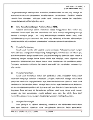 NOR RANI BT OTHMAN 8
                                                                        [Type the document title]

Dengan terbentuknya rasa ingin tahu, itu terbitlah pemikiran kreatif dan idea yang pelbagai. Ini
akan memberikan suatu penyelesaian terhadap sesuatu permasalahan . Pemikiran sebegini
haruslah terus diamalkan     sehingga kanak- kanak       meningkat dewasa dan mewujudkan
masyarakat yang kreatif serta berdaya saing.


3.0    Lima Tahap Perkembangan Pemikiran Fisher (1943).
       Kreativiti sebenarnya banyak melibatkan proses menggunakan daya berfikir atau
kemahiran secara kreatif dan kritis. Pendidikan Seni Visual mampu mengembangkan daya
kreativiti di kalangan pelajar. Lima Tahap Perkembangan Pemikiran Fisher (1943), boleh
digunakan oleh guru-guru pendidikan Seni Visual bagi merancang aktiviti seni sesuai dengan
kebolehan pelajar untuk menjamin keberkesanan proses pengajaran dan pembelajaran.


A)     Peringkat Rangsangan.
       Kanak-kanak memiliki sifat kreativiti secara semulajadi. Perbezaannya ialah mungkin
hanya lebih atau kurang dalam diri seseorang. Pada peringkat permulaan atau set induksi, guru
akan memulakannya dengan soalan-soalan yang akan merangsang pemikiran kreatif pelajar. Ia
dirangsang dengan pelbagai bentuk soalan seperti apa, mengapa, siapa, bagaimana dan
sebagainya. Soalan ini berkaitan dengan dengan minat, pengetahuan, dan pengalaman pelajar.
Guru perlu membantu murid untuk berinteraksi secara aktif dan menjelaskan perasaan ingin
tahu mereka.


B)     Peringkat Penerokaan.
       Kanak-kanak memerlukan latihan dan pendedahan untuk menjadikan mereka lebih
kreatif dan mempunyai pemikiran ke hadapan. Guru perlu memikirkan pelbagai bentuk aktiviti
yang boleh memikirkan keupayaan berfikir agar pelajar bebas dari kotak pemikiran biasa. Untuk
meningkatkan daya kreativiti pelajar, pelbagai bentuk latihan seperti eksperimentasi, kajian dan
latihan menyelasaikan masalah boleh digunakan oleh guru. Interaksi di dalam kumpulan boleh
digunakan. Pada peringkat ini, kanak-kanak berfikiran kreatif amat gemar untuk mencari
jawapan dan jalan penyelesaian melalui pelbagai gaya, cara dan teknik. Guru boleh
membimbing pelajar mencari jawapan atau jalan penyelesaian melalui pelbagai cara.


C)     Peringkat Perancangan.
       Pada peringkat ini, kegiatan merancang, memetakan dan merekodkan semua aktiviti
yang ingin dilakukan dijalankan untuk menggalakkan pemikiran kreatif kanak-kanak.

KAE 3013 KREAVITI KANAK- KANAK                 TUGASAN 2                                      8
 