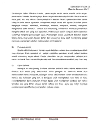 NOR RANI BT OTHMAN 9
                                                                      [Type the document title]

Perancangan boleh dilakukan melalui       perancangan secara verbal melalui perbincangan,
pemerhatian, interaksi dan sebagainya. Perancangan secara visual pula boleh dilakukan secara
visual, graf, atau imej lukisan. Dalam peringkat ini kaedah inkuari – penemuan dalam bentuk
kumpulan amat sesuai digunakan. Penglibatan pelajar secara aktif digalakkan dalam proses
mengingat kembali, memerhati, mendengar, menyoal, menyiasat, melakar, menyelidik,
menganalisis serta menakul . Mereka akan berbincang, berinteraksi, membuat pemerhatian
mengenai aktiviti seni yang akan dijalankan. Perbincangan dalam kumpulan boleh dijalankan
contohnya mengenai pembahagian tugas. Perancangan secara visual turut dilakukan seperti
lakaran kerja, imej lukisan, lakaran bahan dan sebagainya. Guru boleh membimbing pelajar
membuat perancangan sebelum melaksanakan aktiviti sebenar.


D)     Peringkat Aktiviti.
       Setelah akitiviti dirancang dengan penuh ketelitian, pelajar akan melaksanakan aktiviti
yang diberikan. Pada peringkat ini,     pelajar melahirkan pemikiran kreatif melalui tindakan
setelah merancang segala aktiviti. Pelajar didedahkan dengan menggunakan pelbagai jenis
media dan teknik. Guru membimbing kanak-kanak dalam melaksanakan aktiviti yang dirancang.


E)     Kajian Semula.
       Peringkat ini amat penting di mana penilaian dilakukan untuk melihat keberkesanan
tindakan atau aktiviti yang dilaksanakan. Pada peringkat ini, pemikiran kreatif akan
membenarkan mereka mengkritik, cadangan bernas atau memberi komen terhadap hasil kerja
mereka atau kumpulan yang lain. Ia bertujuan untuk meningkatkan hasil kerja di mana
penambahbaikkan boleh dilakukan. Pelajar digesa untuk memberikan pendapat dan komen
terhadap apa yang dilihat sebagai bentuk refleksi diri. Guru –guru juga boleh membuat
penilaian secara positif untuk meningkatkan motivasi pelajar.




KAE 3013 KREAVITI KANAK- KANAK                 TUGASAN 2                                    9
 
