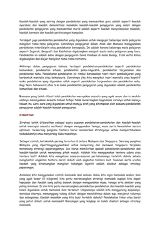 Kaedah-kaedah yang seiring dengan pendekatan yang memusatkan guru adalah seperti kaedah
syarahan dan kaedah demonstrasi manakala kaedah-kaedah pengajaran yang selari dengan
pendekatan pengajaran yang memusatkan murid adalah seperti kaedah menyelesaikan masalah,
kaedah bermain dan kaedah perbincangan kumpulan.
Terdapat juga pendekatan-pendekatan yang digunakan untuk mengajar beberapa mata pelajaran
mengikut tema-tema pelajaran. Contohnya pengajaran dalam Alam dan Manusia menggunakan
perdekatan interdisiplin atau pendekatan bersepadu. Ini adalah kerana beberapa mata pelajaran
seperti Sejarah, Geografi dan Kesihatan digabungkan menjadi suatu mata pelajaran yang baru.
Pendekatan ini adalah sama dengan pengajaran Sains Panduan di mana Biologi, Fizik serta Kimia
digabungkan dan diajar mengikut tema-tema tertentu.
Akhirnya dalam pengajaran bahasa terdapat pendekatan-pendekatan seperti pendekatan
komunikasi, pendekatan situasi, pendekatan psiko-linguistik, pendekatan terjemahan dan
pendekatan nahu. Pendekatan-pendekatan ini timbul berasaskan teori-teori pembelajaran yang
berbentuk mentalis atau behavouris. Contohnya jika kita mengikut teori mentalis atau kognitif
maka pendekatan yang digunakan adlah seperti pendekatan terjemahan dan pendekatan nahu.
Bagi teori behavouris atau S-R maka pendekatan pengajaran yang digunakan adalah pendekatan
komunikasi dan situasi.
Rumusan yang boleh dibuat ialah pendekatan merupakan sesuatu yang agak umum dan ia seolah-
olahnya menunjukkan sesuatu haluan tetapi tidak menerangkan bagaimana caranya untuk menuju
haluan itu. Cara-cara yang digunakan untuk menuju arah yang ditetapkan oleh sesuatu pendekatan
pengajaran adalah kaedah-kaedah pengajaran.
STRATEGI
Strategi boleh diibaratkan sebagai suatu susunan pendekatan-pendekatan dan kaedah-kaedah
untuk mencapai sesuatu matlamat dengan menggunakan tenaga, masa serta kemudahan secara
optimum. Seseorang panglima tentera harus memikirkan strateginya untuk mempertahankan
kedudukannya atau menyerang kubu musuhnya.
Sebagai contoh, katakanlah perang tercetus di antara Malaysia dan Singapura. Seorang panglima
Malaysia yang dipertanggungjawabkan untuk menyerang dan menawan Singapura terpaksa
merancang strategi peperangannya. Dia harus memikirkan apakah pendekatan-pendekatan dan
kaedah-kaedah untuk menyerang pihak musuh. Adakah kita menggunakan tentera udara atau
tentera laut? Adakah kita mengebom sasaran-sasaran pertahanannya terlebih dahulu sebelu
menghantar angkatan tentera darat diikuti oleh angkatan tentera laut. Susunan serta urutan
kaedah yang dirancangkan mengikut kekangan logistik adalah disebut sebagai strategi
peperangan.
Andaikan kita menggunakan contoh memasak ikan semula. Kalau kita ingin memasak seekor ikan
yang agak besar (5 kilogram) kita perlu merancangkan strategi memasak supaya kita dapat
kepuasan dan faedah yang paling banyak dengan menggunakan masa, tenaga erta sember yang
paling minimum. Di sini kita perlu merancangkan pendekatan-pendekatan dan kaedah-kaedah yang
boleh digunakan untuk memasak ikan tersebut. Umpamanya adalah kita menggoreng kepalanya,
merebus ekornya, memanggang tulang diikuti dengan mendidihnya dalam sup, menjerut telurnya
dan sebagainya. Kaedah manakah yang kita buat terlebih dahulu? Pendekatan timur atau barat
yang patut diikuti untuk memasak? Rancangan yang lengkap ini boleh disebut sebagai strategi
memasak.
 