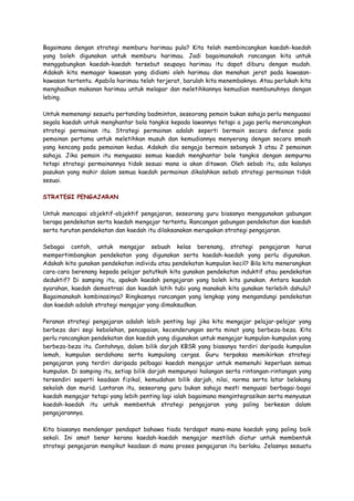 Bagaimana dengan strategi memburu harimau pula? Kita telah membincangkan kaedah-kaedah
yang boleh digunakan untuk memburu harimau. Jadi bagaimanakah rancangan kita untuk
menggabungkan kaedah-kaedah tersebut seupaya harimau itu dapat diburu dengan mudah.
Adakah kita memagar kawasan yang didiami oleh harimau dan menahan jerat pada kawasan-
kawasan tertentu. Apabila harimau telah terjerat, barulah kita menembaknya. Atau perlukah kita
menghadkan makanan harimau untuk melapar dan meletihkannya kemudian membunuhnya dengan
lebing.
Untuk memenangi sesuatu pertanding badminton, seseorang pemain bukan sahaja perlu menguasai
segala kaedah untuk menghantar bola tangkis kepada lawannya tetapi a juga perlu merancangkan
strategi permainan itu. Strategi permainan adalah seperti bermain secara defence pada
pemainan pertama untuk meletihkan musuh dan kemudiannya menyerang dengan secara smash
yang kencang pada pemainan kedua. Adakah dia sengaja bermain sebanyak 3 atau 2 pemainan
sahaja. Jika pemain itu menguasai semua kaedah menghantar bole tangkis dengan sempurna
tetapi strategi permainannya tidak sesuai mana ia akan ditawan. Oleh sebab itu, ada kalanya
pasukan yang mahir dalam semua kaedah permainan dikalahkan sebab strategi permainan tidak
sesuai.
STRATEGI PENGAJARAN
Untuk mencapai objektif-objektif pengajaran, seseorang guru biasanya menggunakan gabungan
berapa pendekatan serta kaedah mengajar tertentu. Rancangan gabungan pendekatan dan kaedah
serta turutan pendekatan dan kaedah itu dilaksanakan merupakan strategi pengajaran.
Sebagai contoh, untuk mengajar sebuah kelas berenang, strategi pengajaran harus
mempertimbangkan pendekatan yang digunakan serta kaedah-kaedah yang perlu digunakan.
Adakah kita gunakan pendekatan individu atau pendekatan kumpulan kecil? Bila kita menerangkan
cara-cara berenang kepada pelajar patutkah kita gunakan pendekatan induktif atau pendekatan
deduktif? Di samping itu, apakah kaedah pengajaran yang boleh kita gunakan. Antara kaedah
syarahan, kaedah demostrasi dan kaedah latih tubi yang manakah kita gunakan terlebih dahulu?
Bagaimanakah kombinasinya? Ringkasnya rancangan yang lengkap yang mengandungi pendekatan
dan kaedah adalah strategi mengajar yang dimaksudkan.
Peranan strategi pengajaran adalah lebih penting lagi jika kita mengajar pelajar-pelajar yang
berbeza dari segi kebolehan, pencapaian, kecenderungan serta minat yang berbeza-beza. Kita
perlu rancangkan pendekatan dan kaedah yang digunakan untuk mengajar kumpulan-kumpulan yang
berbeza-beza itu. Contohnya, dalam bilik darjah KBSR yang biasanya terdiri daripada kumpulan
lemah, kumpulan serdahana serta kumpulang cergas. Guru terpaksa memikirkan strategi
pengajaran yang terdiri daripada pelbagai kaedah mengajar untuk memenuhi keperluan semua
kumpulan. Di samping itu, setiap bilik darjah mempunyai halangan serta rintangan-rintangan yang
tersendiri seperti keadaan fizikal, kemudahan bilik darjah, nilai, norma serta latar belakang
sekolah dan murid. Lantaran itu, seseorang guru bukan sahaja mesti menguasi berbagai-bagai
kaedah mengajar tetapi yang lebih penting lagi ialah bagaimana mengintegrasikan serta menyusun
kaedah-kaedah itu untuk membentuk strategi pengajaran yang paling berkesan dalam
pengajarannya.
Kita biasanya mendengar pendapat bahawa tiada terdapat mana-mana kaedah yang paling baik
sekali. Ini amat benar kerana kaedah-kaedah mengajar mestilah diatur untuk membentuk
strategi pengajaran mengikut keadaan di mana proses pengajaran itu berlaku. Jelasnya sesuatu
 