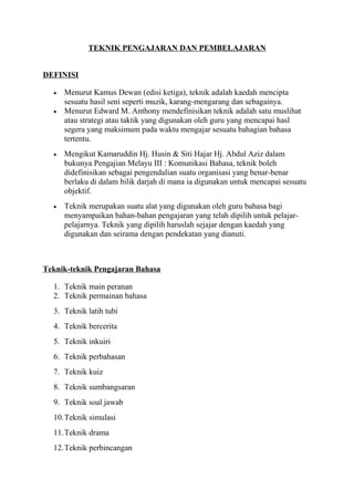 TEKNIK PENGAJARAN DAN PEMBELAJARAN
DEFINISI
• Menurut Kamus Dewan (edisi ketiga), teknik adalah kaedah mencipta
sesuatu hasil seni seperti muzik, karang-mengarang dan sebagainya.
• Menurut Edward M. Anthony mendefinisikan teknik adalah satu muslihat
atau strategi atau taktik yang digunakan oleh guru yang mencapai hasl
segera yang maksimum pada waktu mengajar sesuatu bahagian bahasa
tertentu.
• Mengikut Kamaruddin Hj. Husin & Siti Hajar Hj. Abdul Aziz dalam
bukunya Pengajian Melayu III : Komunikasi Bahasa, teknik boleh
didefinisikan sebagai pengendalian suatu organisasi yang benar-benar
berlaku di dalam bilik darjah di mana ia digunakan untuk mencapai sesuatu
objektif.
• Teknik merupakan suatu alat yang digunakan oleh guru bahasa bagi
menyampaikan bahan-bahan pengajaran yang telah dipilih untuk pelajar-
pelajarnya. Teknik yang dipilih haruslah sejajar dengan kaedah yang
digunakan dan seirama dengan pendekatan yang dianuti.
Teknik-teknik Pengajaran Bahasa
1. Teknik main peranan
2. Teknik permainan bahasa
3. Teknik latih tubi
4. Teknik bercerita
5. Teknik inkuiri
6. Teknik perbahasan
7. Teknik kuiz
8. Teknik sumbangsaran
9. Teknik soal jawab
10.Teknik simulasi
11.Teknik drama
12.Teknik perbincangan
 