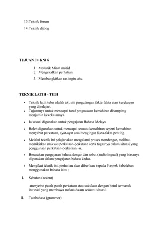 13.Teknik forum
14.Teknik dialog
TUJUAN TEKNIK
1. Menarik Minat murid
2. Mengekalkan perhatian
3. Membangkitkan ras ingin tahu
TEKNIK LATIH - TUBI
• Teknik latih tubu adalah aktiviti pengulangan fakta-fakta atau kecekapan
yang dipelajari.
• Tujuannya untuk mencapai taraf penguasaan kemahiran disampimg
menjamin kekekalannya.
• Ia sesuai digunakan untuk pengajaran Bahasa Melayu
• Boleh digunakan untuk mencapai sesuatu kemahiran seperti kemahiran
menyebut perkataan, ayat-ayat atau mengingat fakta-fakta penting.
• Melalui teknik ini pelajar akan mengalami proses mendengar, melihat,
memikirkan maksud perkataan-perkataan serta tugasnya dalam situasi yang
penggunaan perkataan-perkataan itu.
• Berasakan pengajaran bahasa dengar dan sebut (audiolingual) yang biasanya
digunakan dalam pengajaran bahasa kedua.
• Mengikut teknik ini, perhatian akan diberikan kepada 5 aspek kebolehan
menggunakan bahasa iaitu :
I. Sebutan (accent)
-menyebut patah-patah perkataan atau sukukata dengan betul termasuk
intonasi yang membawa makna dalam sesuatu situasi.
II. Tatabahasa (grammer)
 