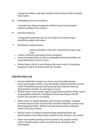 -penggunaan bahasa yang tepat mengikut hukum-hukum bahasa daripada
semua aspek.
III. Perbendaharaan kata (vocabulary)
-meluaskannya dengan penggunaan imbuhan yang sesuai mengikut
konteksnya dalam situasi tertentu.
IV. Kefasihan (fluency)
-menggunakan perkataan dan lain-lain dengan cara spontan tanpa
memikirkan apakah maksudnya.
V. Kefahaman (comprehension)
-latihan memahami soalan dan memberikan jawapan yang
wajar.
• Teknik ini dikenali juga dengan teknik menghafaz.
• Antara kelemahan tekni ini ialah ia menghadkan kebebasan berfikir dan
menumpukan daya kreativiti murid.
• Namun begitu, teknik ini amat berguna dan sesuai untuk isi kandungan
pengajaran yang memerlukan ikutan dan ulangan.
TEKNIK SIMULASI
• Simulasi ditakrifkan sebagai satu situasi yang diwujudkan hampir
menyerupai keadaan sebenar yang memerlukan pelajar berinteraksi sesama
sendiri berdasarkan peranan masing-masing bagi membuat keputusan
menyelesaikan masalah, isu atau tugasan semula.
• Melalui teknik ini para pelajar dapat menggunakan kemahiran belajar seperti
mengumpulkan maklumat, menjalankan temuramah dengan individu
tertentu dan mencatat isi-isi penting.
• Dalam proses ini pelajar digalakan untuk memberi pendapat, cadangan,
membuat keputusan dan menyelesaikan masalah berdasarkan peranan yang
dipertanggungjawabkan. Memberi peluang kepada pelajar mengalami
sendiri situasi dan masalah.
• Melalui teknik ini pelbagai kemahiran dapat digabungjalinkan dan
dipertingkatkan terutamanya dalam kemahiran lisan membaca dan menulis.
• Dapat menwujudkan pelabagi aktiviti menarik yang menjadi sumber
motivasi kepada pelajar untuk meneruskan proses pengajaran dan
pembelajaran.
 