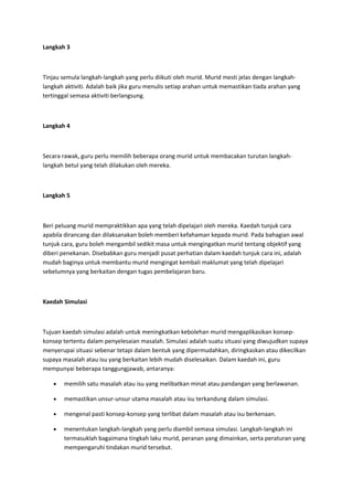 Langkah 3
Tinjau semula langkah-langkah yang perlu diikuti oleh murid. Murid mesti jelas dengan langkah-
langkah aktiviti. Adalah baik jika guru menulis setiap arahan untuk memastikan tiada arahan yang
tertinggal semasa aktiviti berlangsung.
Langkah 4
Secara rawak, guru perlu memilih beberapa orang murid untuk membacakan turutan langkah-
langkah betul yang telah dilakukan oleh mereka.
Langkah 5
Beri peluang murid mempraktikkan apa yang telah dipelajari oleh mereka. Kaedah tunjuk cara
apabila dirancang dan dilaksanakan boleh memberi kefahaman kepada murid. Pada bahagian awal
tunjuk cara, guru boleh mengambil sedikit masa untuk mengingatkan murid tentang objektif yang
diberi penekanan. Disebabkan guru menjadi pusat perhatian dalam kaedah tunjuk cara ini, adalah
mudah baginya untuk membantu murid mengingat kembali maklumat yang telah dipelajari
sebelumnya yang berkaitan dengan tugas pembelajaran baru.
Kaedah Simulasi
Tujuan kaedah simulasi adalah untuk meningkatkan kebolehan murid mengaplikasikan konsep-
konsep tertentu dalam penyelesaian masalah. Simulasi adalah suatu situasi yang diwujudkan supaya
menyerupai situasi sebenar tetapi dalam bentuk yang dipermudahkan, diringkaskan atau dikecilkan
supaya masalah atau isu yang berkaitan lebih mudah diselesaikan. Dalam kaedah ini, guru
mempunyai beberapa tanggungjawab, antaranya:
• memilih satu masalah atau isu yang melibatkan minat atau pandangan yang berlawanan.
• memastikan unsur-unsur utama masalah atau isu terkandung dalam simulasi.
• mengenal pasti konsep-konsep yang terlibat dalam masalah atau isu berkenaan.
• menentukan langkah-langkah yang perlu diambil semasa simulasi. Langkah-langkah ini
termasuklah bagaimana tingkah laku murid, peranan yang dimainkan, serta peraturan yang
mempengaruhi tindakan murid tersebut.
 
